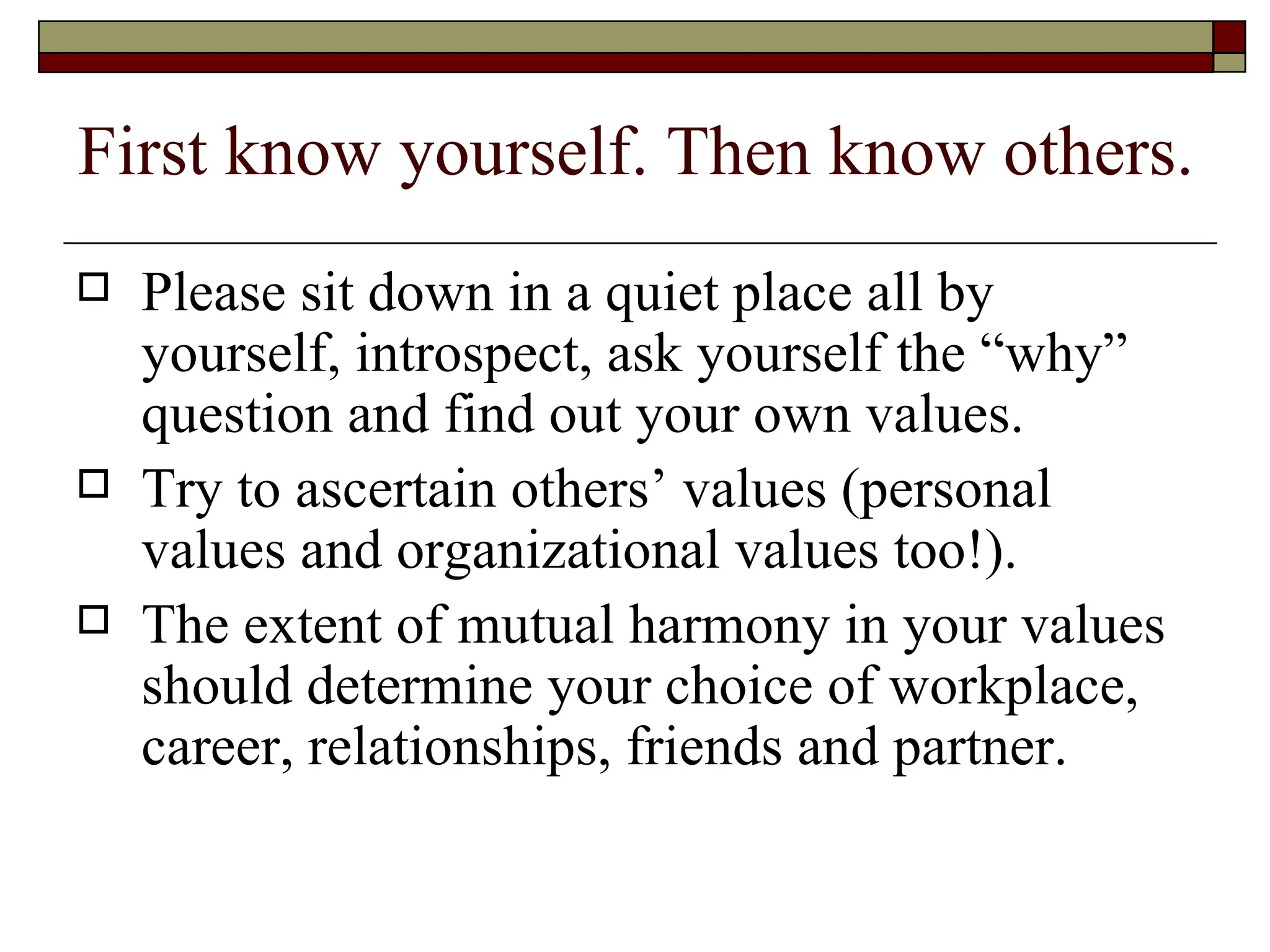 First know yourself. Then know others. Please sit down in a quiet place all by yourself, introspect, ask yourself the “why” question and find out your own values.  Try to ascertain others’ values (personal values and organizational values too!).  The extent of mutual harmony in your values should determine your choice of workplace, career, relationships, friends and partner.  