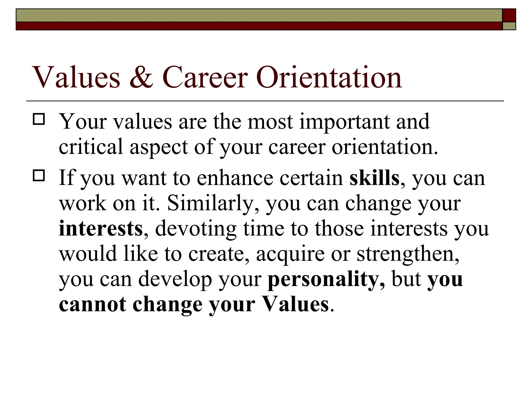 Values & Career Orientation Your values are the most important and critical aspect of your career orientation. If you want to enhance certain  skills , you can work on it. Similarly, you can change your  interests , devoting time to those interests you would like to create, acquire or strengthen, you can develop your  personality,  but  you cannot change your Values .   