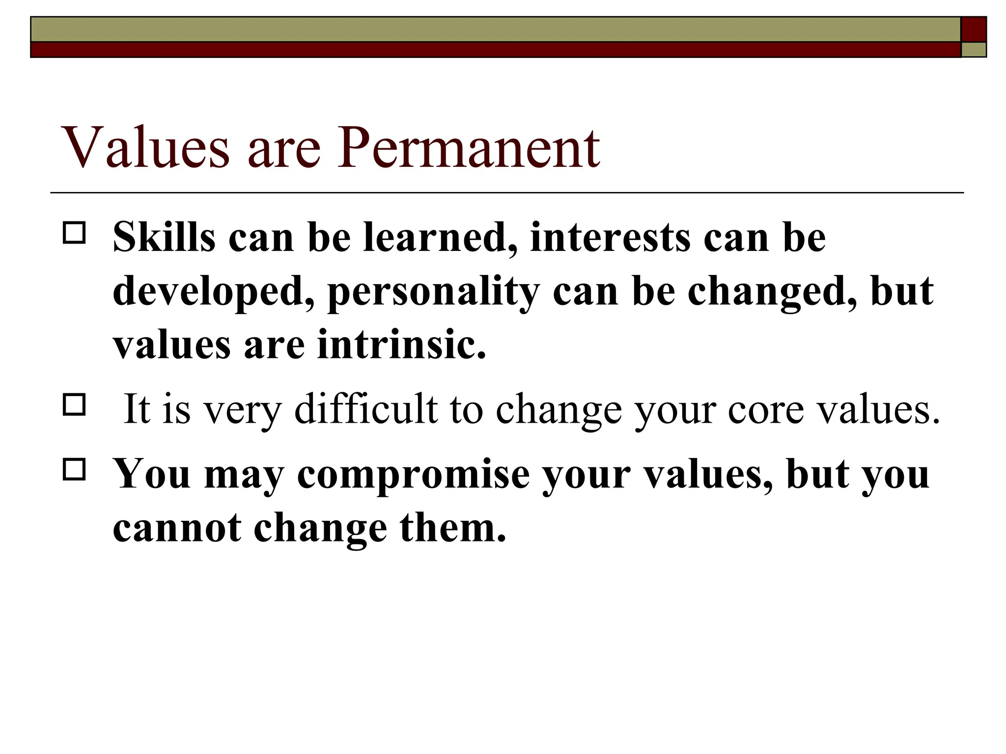 Values are Permanent Skills can be learned, interests can be developed, personality can be changed, but values are intrinsic. It is very difficult to change your core values.  You may compromise your values, but you cannot change them.   
