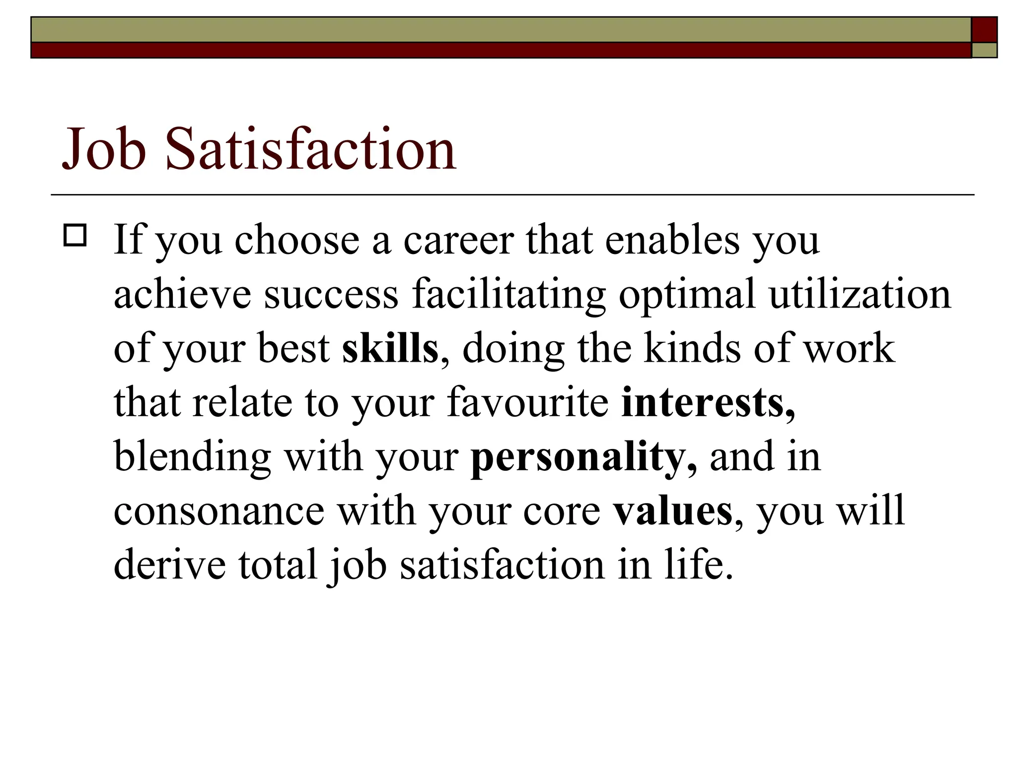 Job Satisfaction If you choose a career that enables you achieve success facilitating optimal utilization of your best  skills , doing the kinds of work that relate to your favourite  interests,  blending with your  personality,  and in consonance with your core  values , you will derive total job satisfaction in life.  