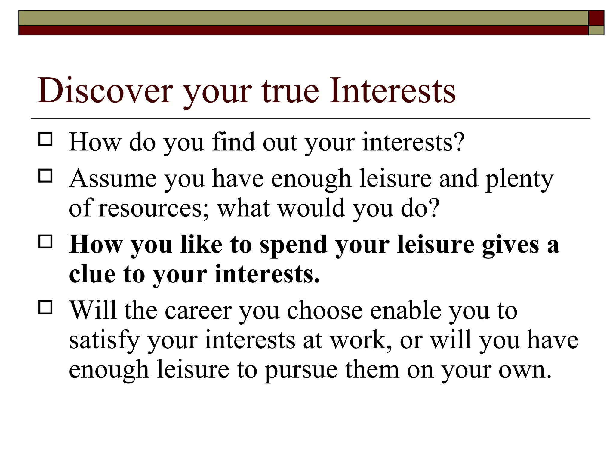 Discover your true Interests How do you find out your interests?  Assume you have enough leisure and plenty of resources; what would you do?  How you like to spend your leisure gives a clue to your interests. Will the career you choose enable you to satisfy your interests at work, or will you have enough leisure to pursue them on your own.  