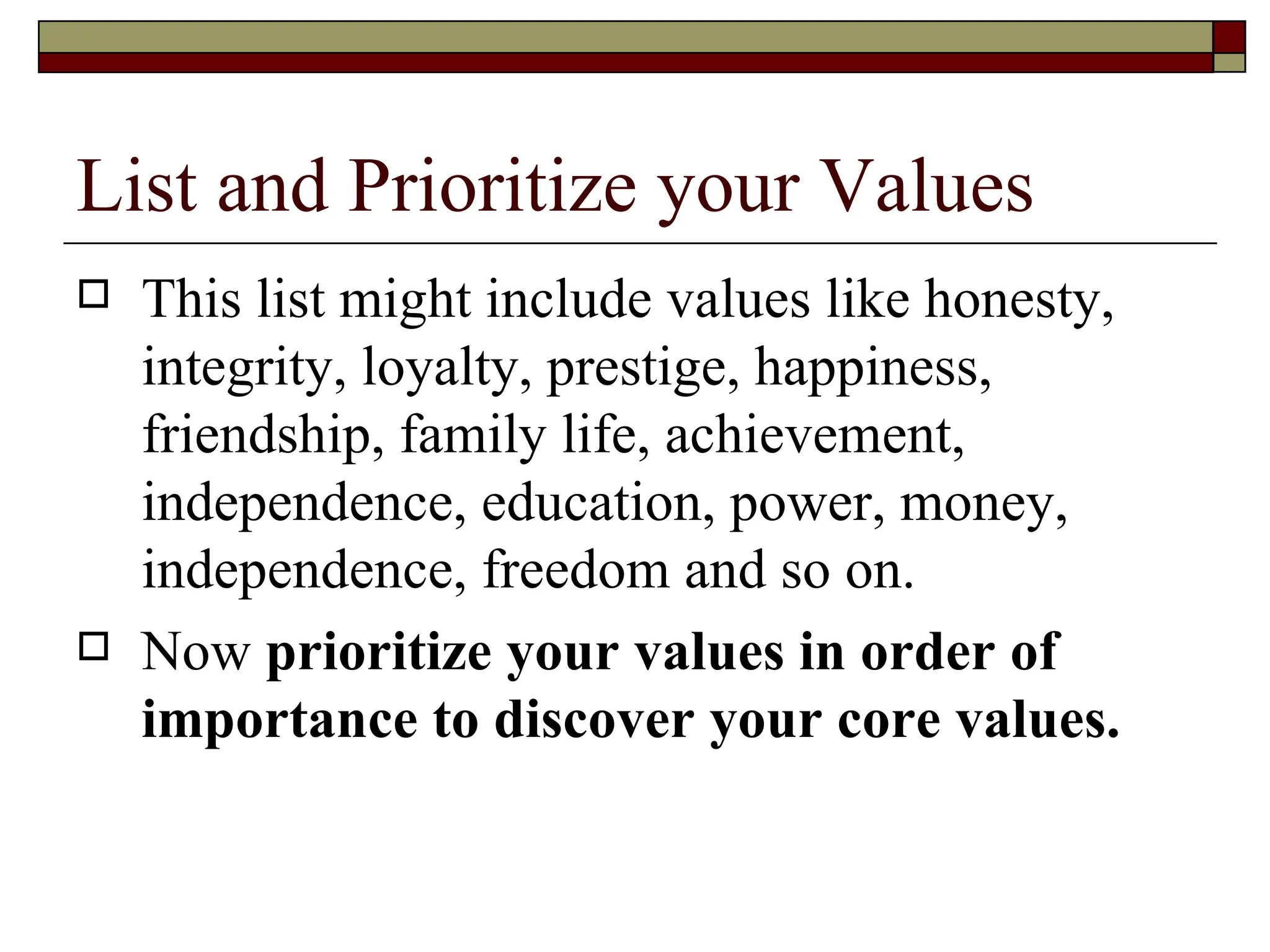 List and Prioritize your Values  This list might include values like honesty, integrity, loyalty, prestige, happiness, friendship, family life, achievement, independence, education, power, money, independence, freedom and so on.  Now  prioritize your values in order of importance to discover your core values.   