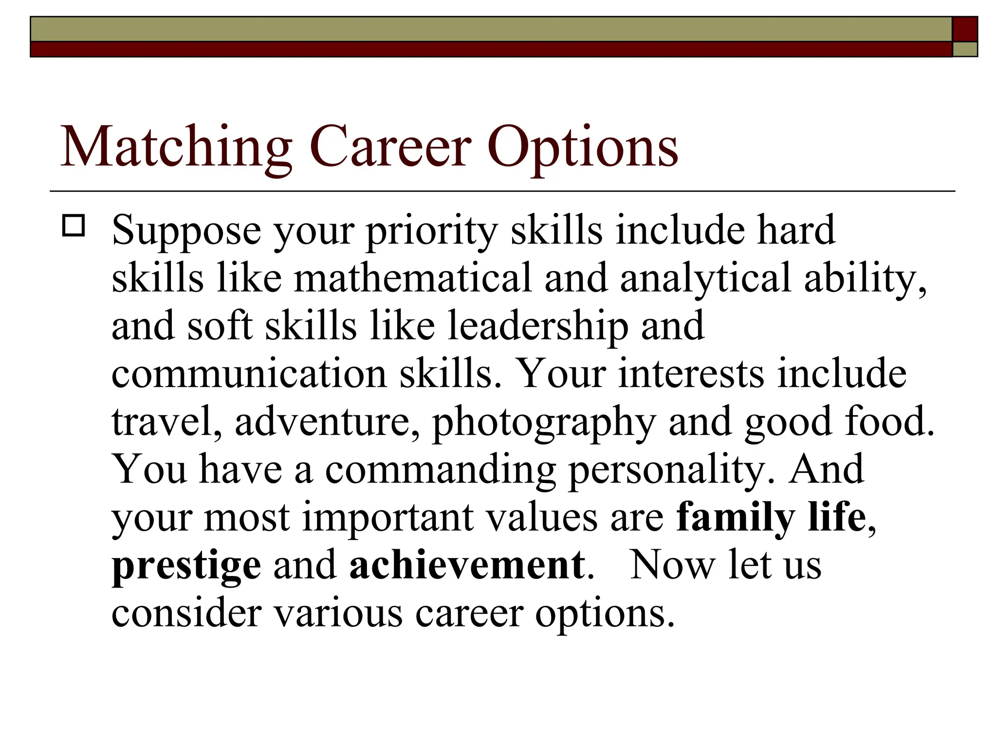 Matching Career Options Suppose your priority skills include hard skills like mathematical and analytical ability, and soft skills like leadership and communication skills. Your interests include travel, adventure, photography and good food. You have a commanding personality. And your most important values are  family life ,  prestige  and  achievement .  Now let us consider various career options.   