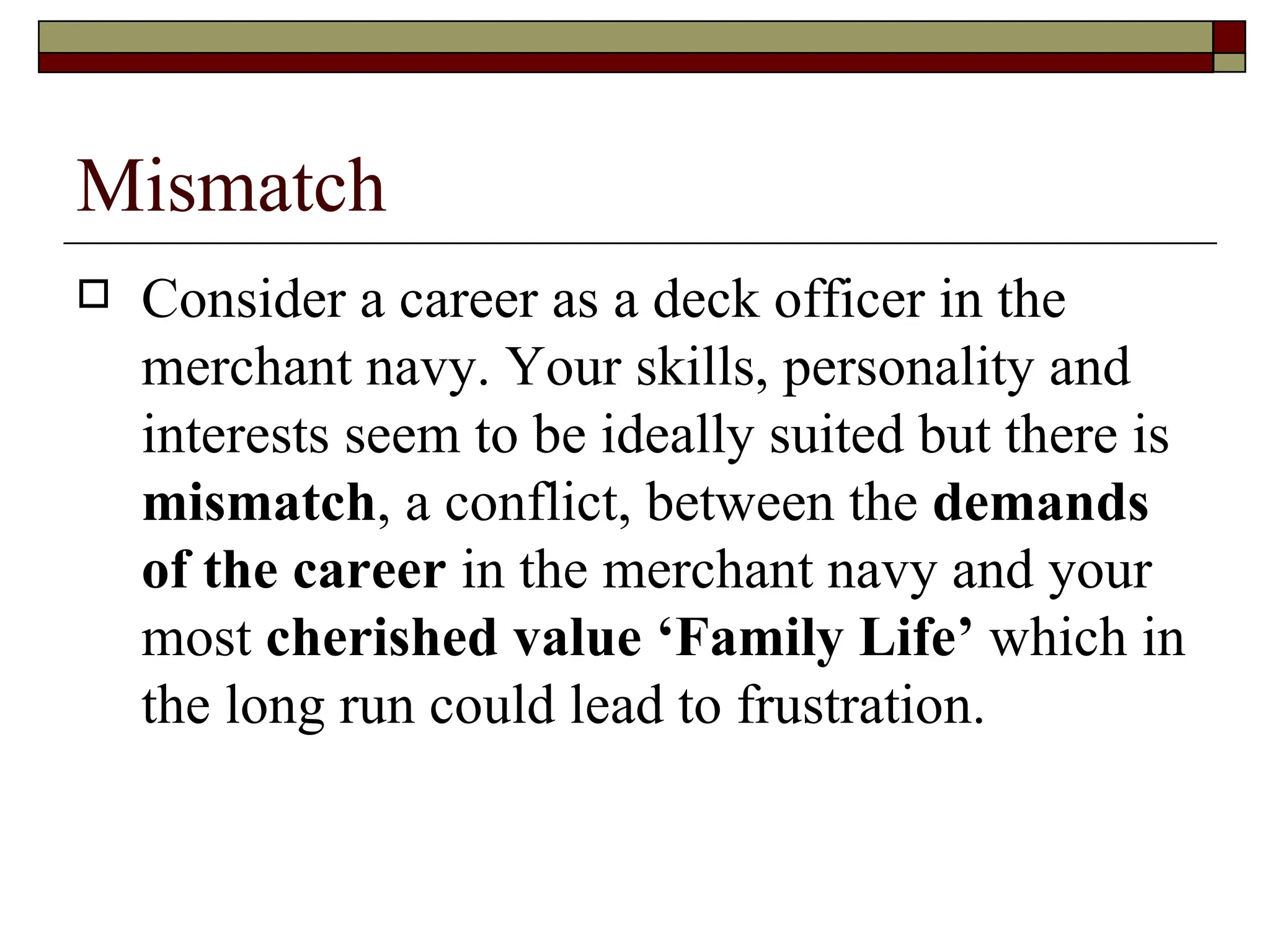Mismatch Consider a career as a deck officer in the merchant navy. Your skills, personality and interests seem to be ideally suited but there is  mismatch , a conflict, between the  demands of the career  in the merchant navy and your most  cherished value   ‘Family Life’  which in the long run could lead to frustration.  