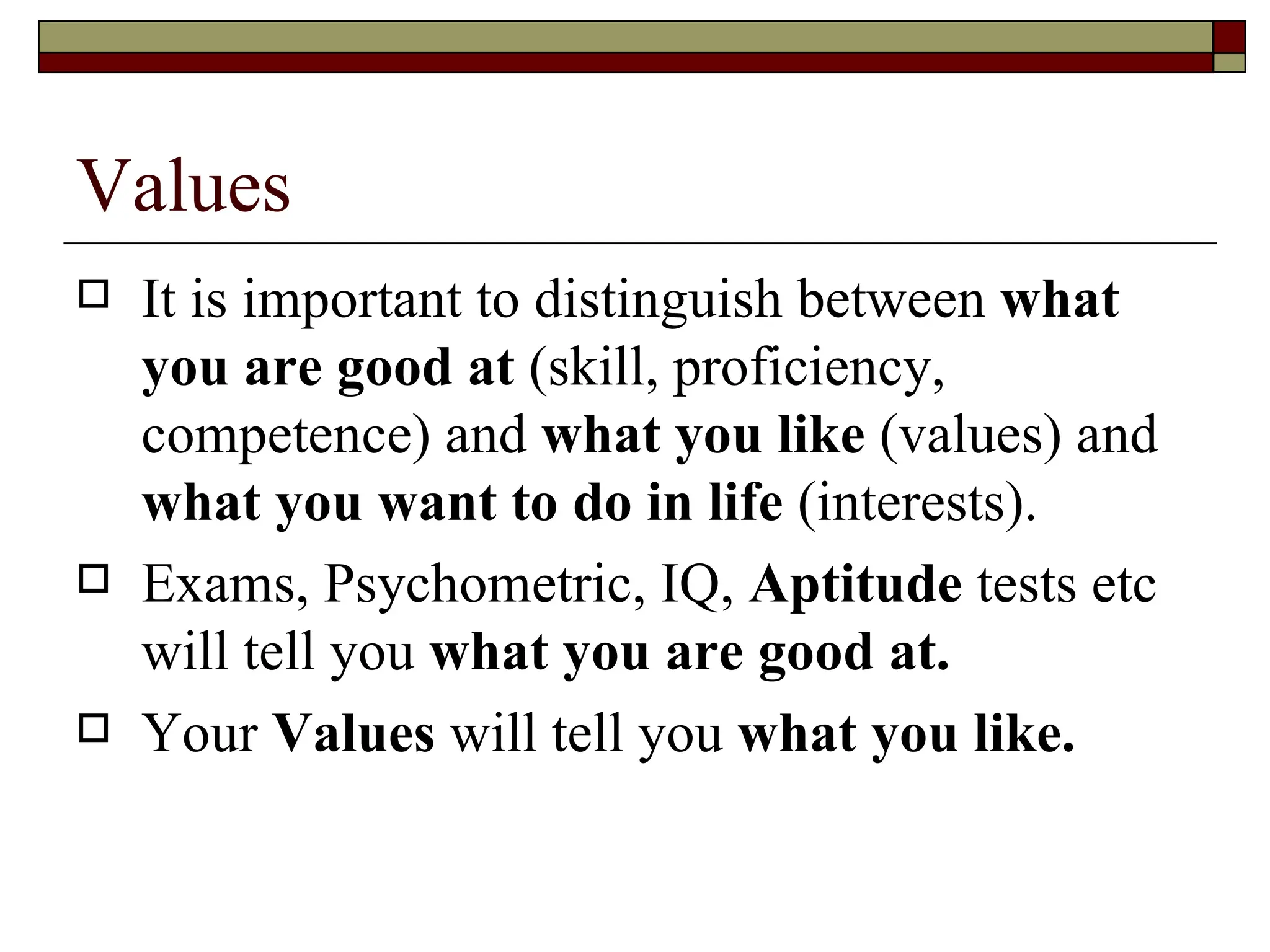 Values  It is important to distinguish between  what you are good at  (skill, proficiency, competence) and  what you like  (values) and  what you want to do in life  (interests).  Exams, Psychometric, IQ,  Aptitude  tests etc will tell you  what you are good at. Your  Values  will tell you  what you like. 