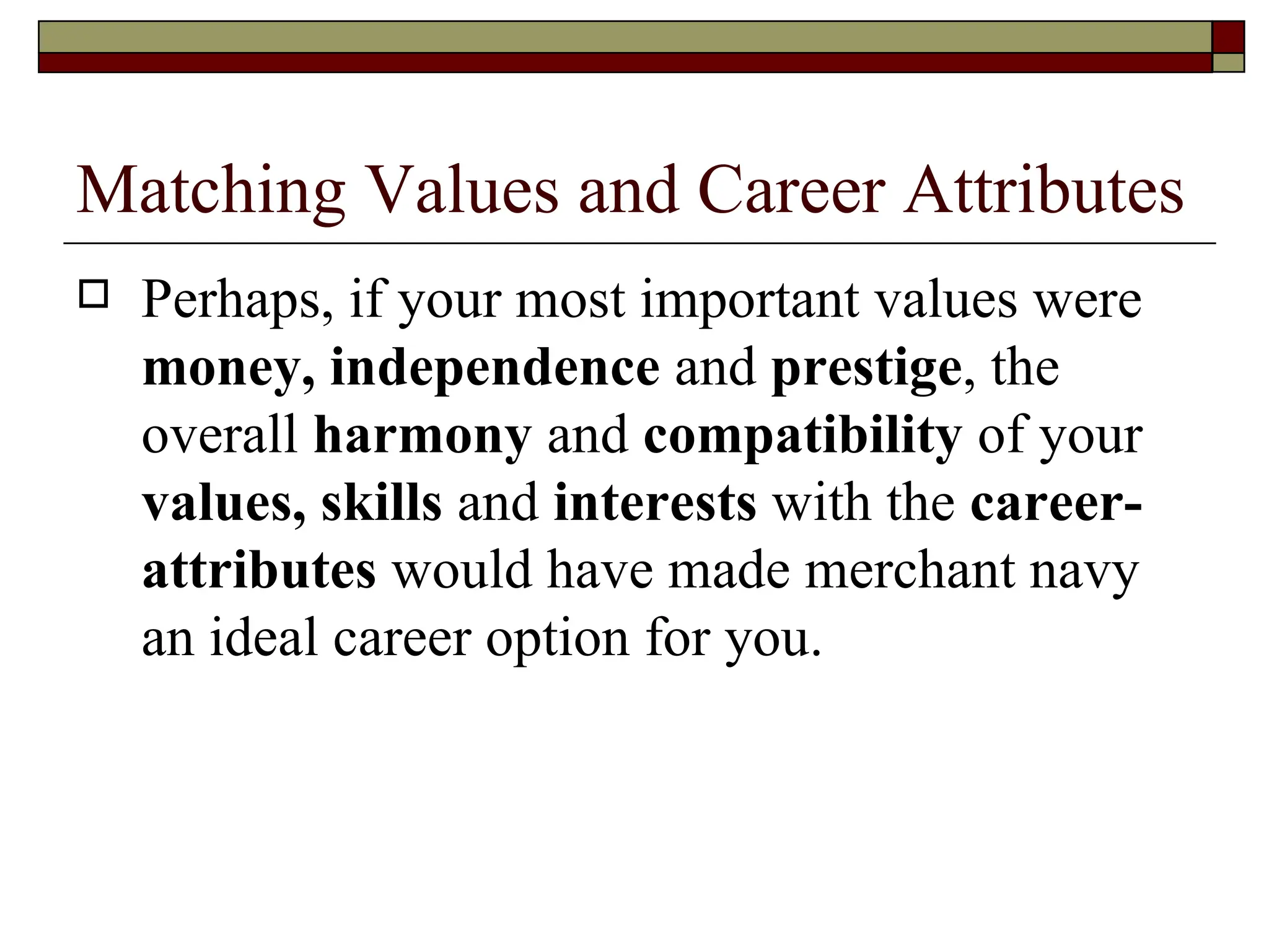 Matching Values and Career Attributes Perhaps, if your most important values were  money, independence  and  prestige , the overall  harmony  and  compatibility  of your  values, skills  and  interests  with the  career-attributes  would have made merchant navy an ideal career option for you.  