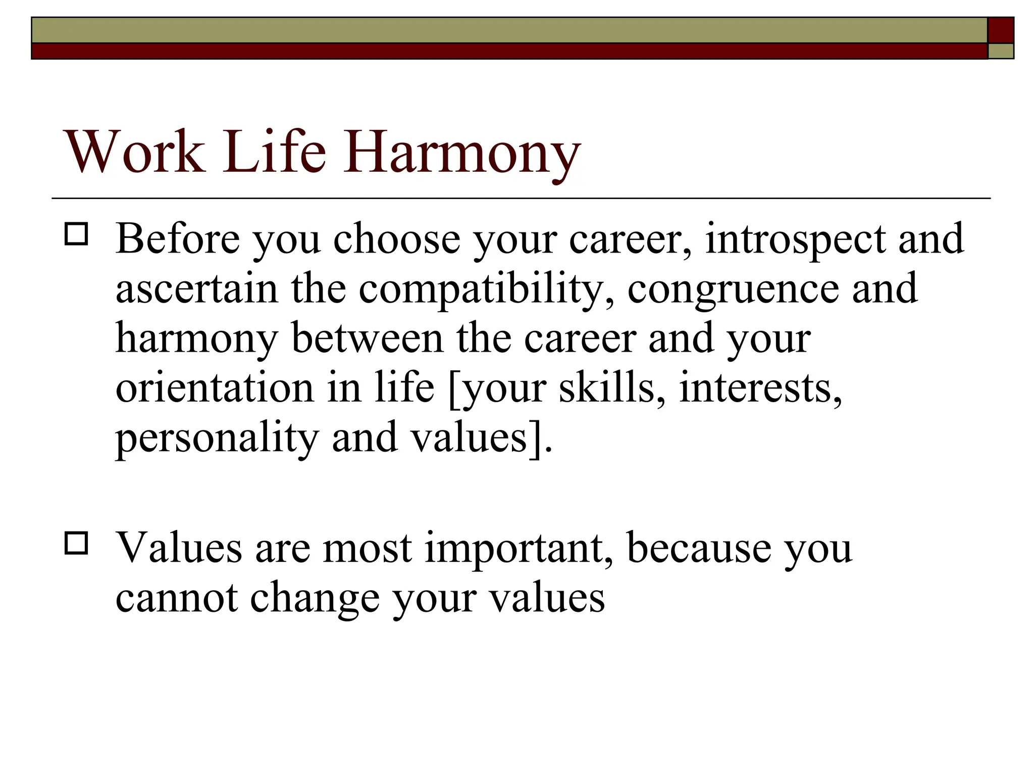 Work Life Harmony Before you choose your career, introspect and ascertain the compatibility, congruence and harmony between the career and your orientation in life [your skills, interests, personality and values]. Values are most important, because you cannot change your values 