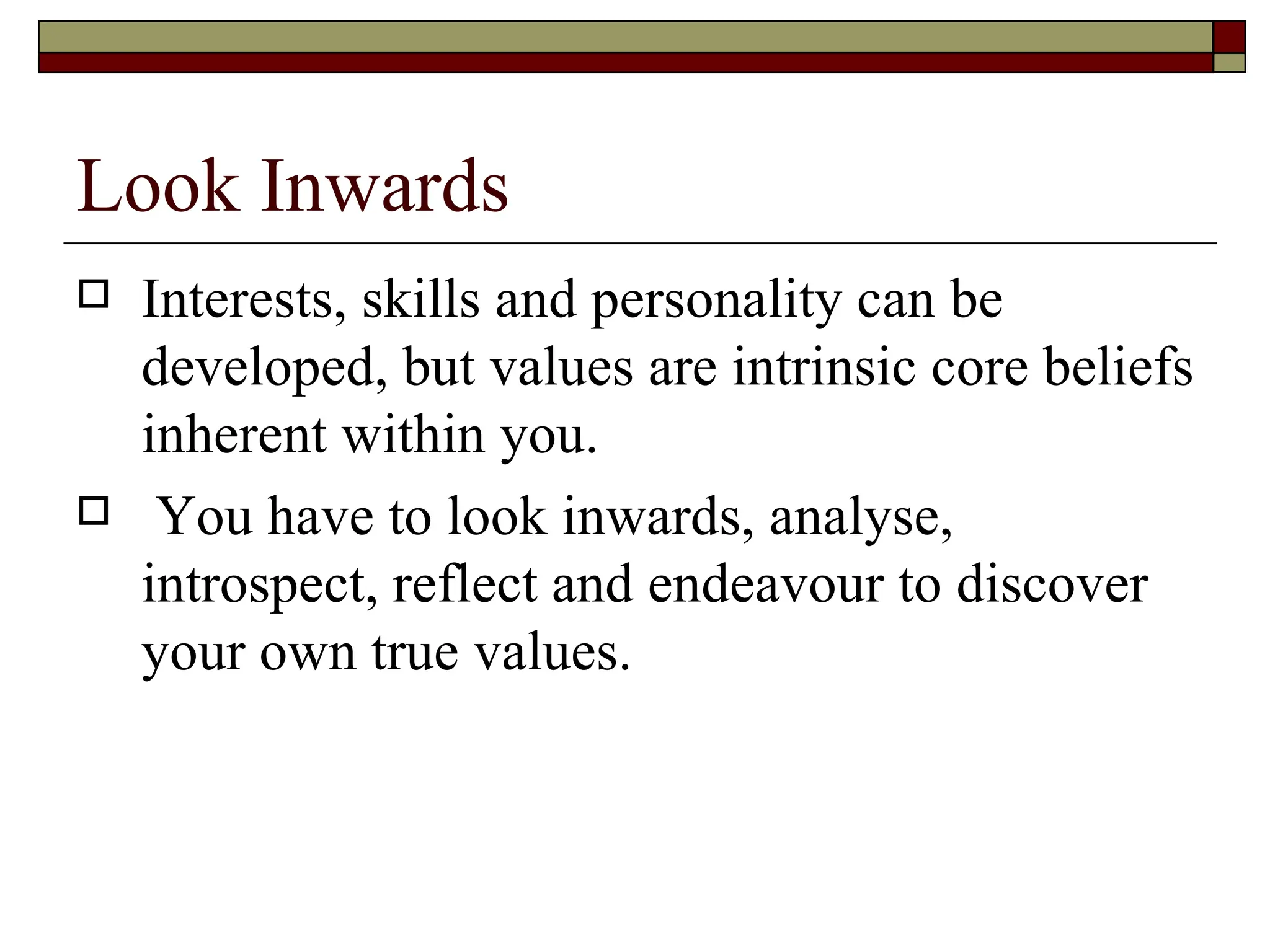 Look Inwards Interests, skills and personality can be developed, but values are intrinsic core beliefs inherent within you. You have to look inwards, analyse, introspect, reflect and endeavour to discover your own true values.  
