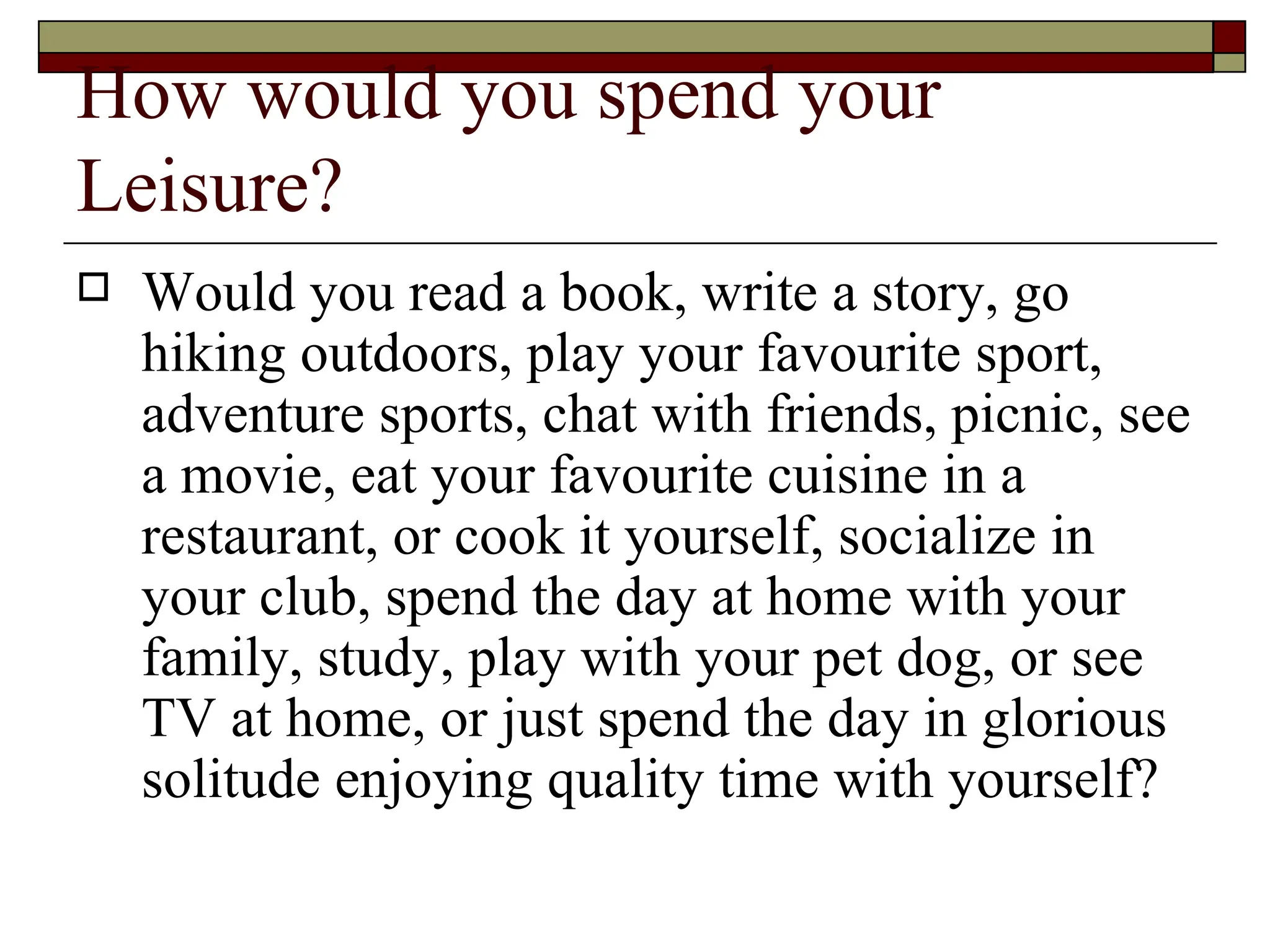 How would you spend your Leisure? Would you read a book, write a story, go hiking outdoors, play your favourite sport, adventure sports, chat with friends, picnic, see a movie, eat your favourite cuisine in a restaurant, or cook it yourself, socialize in your club, spend the day at home with your family, study, play with your pet dog, or see TV at home, or just spend the day in glorious solitude enjoying quality time with yourself?  