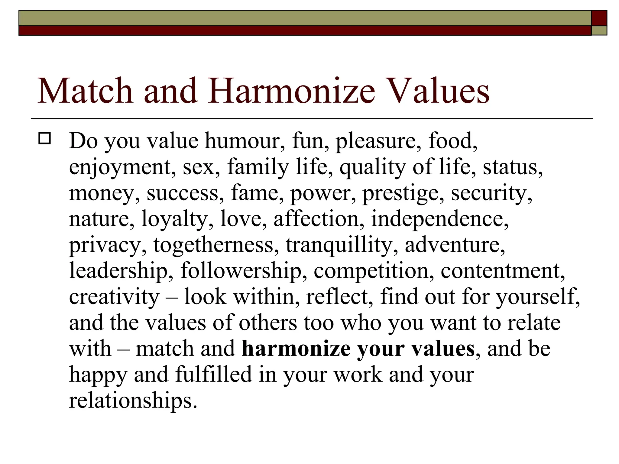 Match and Harmonize Values Do you value humour, fun, pleasure, food, enjoyment, sex, family life, quality of life, status, money, success, fame, power, prestige, security, nature, loyalty, love, affection, independence, privacy, togetherness, tranquillity, adventure, leadership, followership, competition, contentment, creativity – look within, reflect, find out for yourself, and the values of others too who you want to relate with – match and  harmonize your values , and be happy and fulfilled in your work and your relationships.  