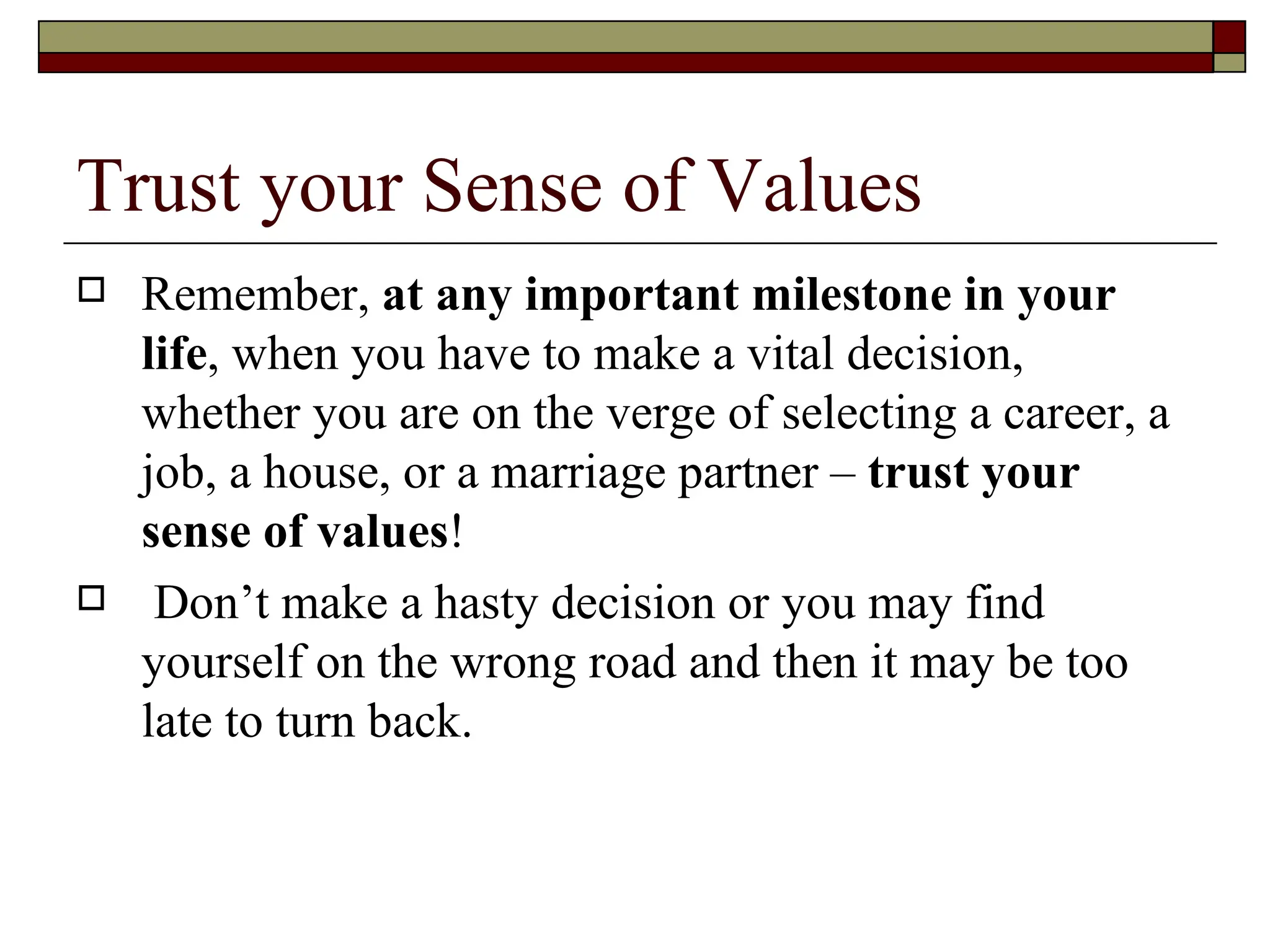 Trust your Sense of Values Remember,  at any important milestone in your life , when you have to make a vital decision, whether you are on the verge of selecting a career, a job, a house, or a marriage partner –  trust your sense of values !  Don’t make a hasty decision or you may find yourself on the wrong road and then it may be too late to turn back. 