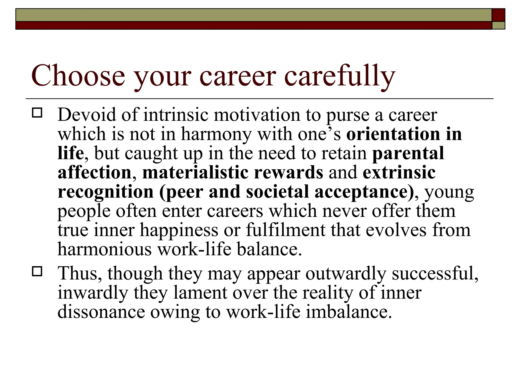 Choose your career carefully Devoid of intrinsic motivation to purse a career which is not in harmony with one’s  orientation in life , but caught up in the need to retain  parental affection ,  materialistic rewards  and  extrinsic recognition (peer and societal acceptance) , young people often enter careers which never offer them true inner happiness or fulfilment that evolves from harmonious work-life balance.  Thus, though they may appear outwardly successful, inwardly they lament over the reality of inner dissonance owing to work-life imbalance.  