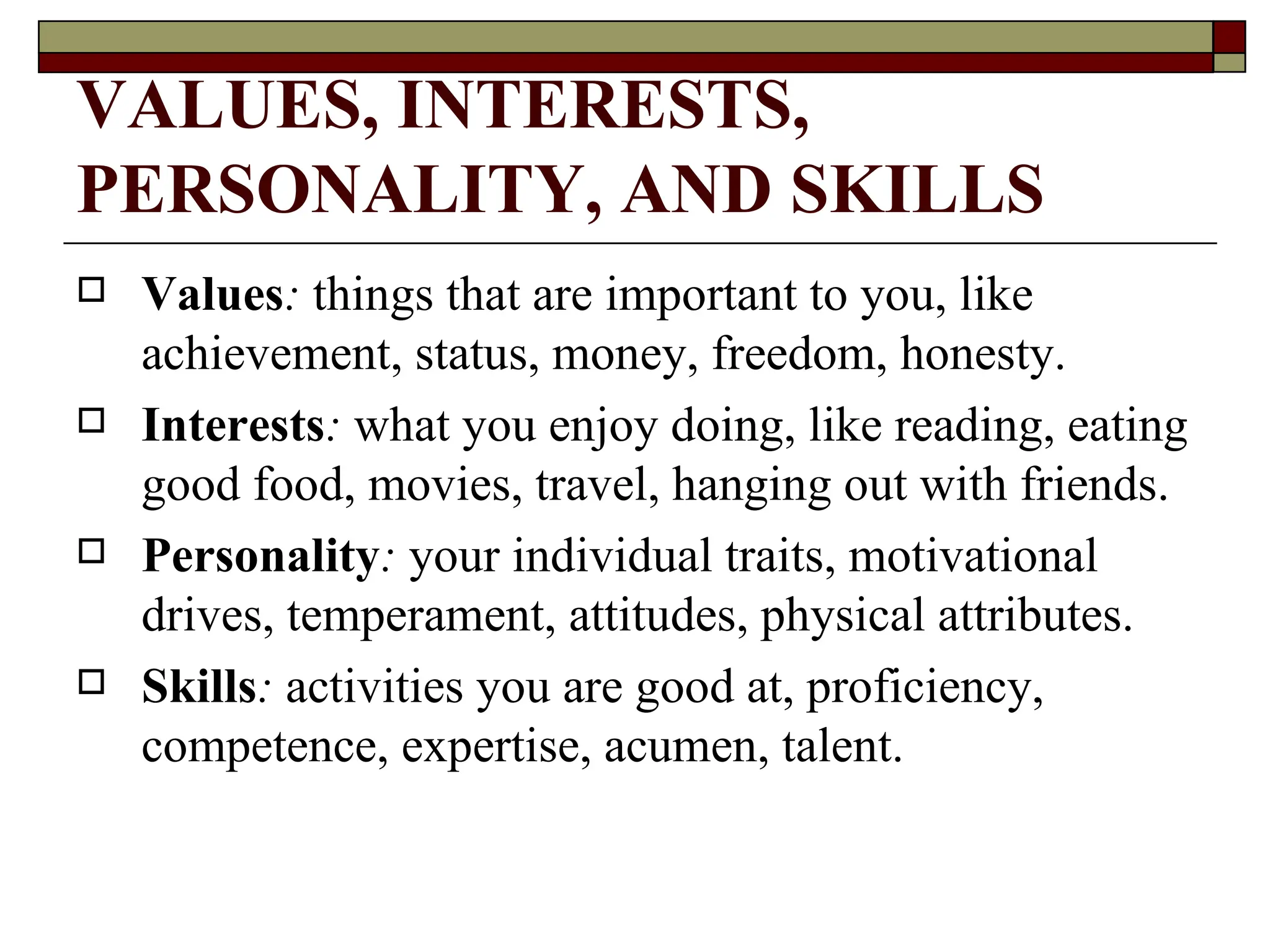 VALUES, INTERESTS, PERSONALITY, AND SKILLS   Values :   things that are important to you, like achievement, status, money, freedom, honesty.  Interests :   what you enjoy doing, like reading, eating good food, movies, travel, hanging out with friends.  Personality :   your individual traits, motivational drives, temperament, attitudes, physical attributes.  Skills :   activities you are good at, proficiency, competence, expertise, acumen, talent. 
