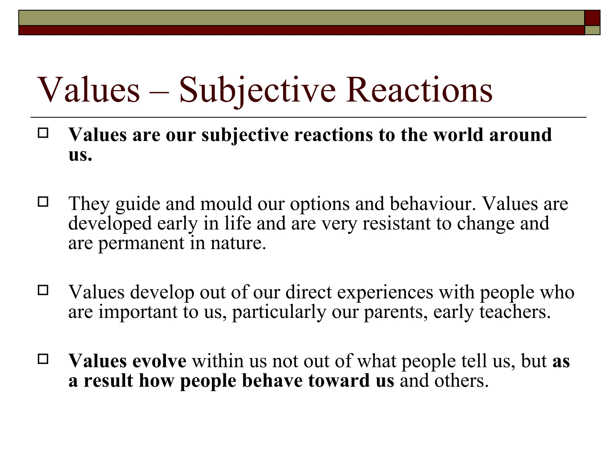 Values – Subjective Reactions Values are our subjective reactions to the world around us. They guide and mould our options and behaviour. Values are developed early in life and are very resistant to change and are permanent in nature.  Values develop out of our direct experiences with people who are important to us, particularly our parents, early teachers.    Values evolve  within us not out of what people tell us, but  as a result how people behave toward us  and others. 