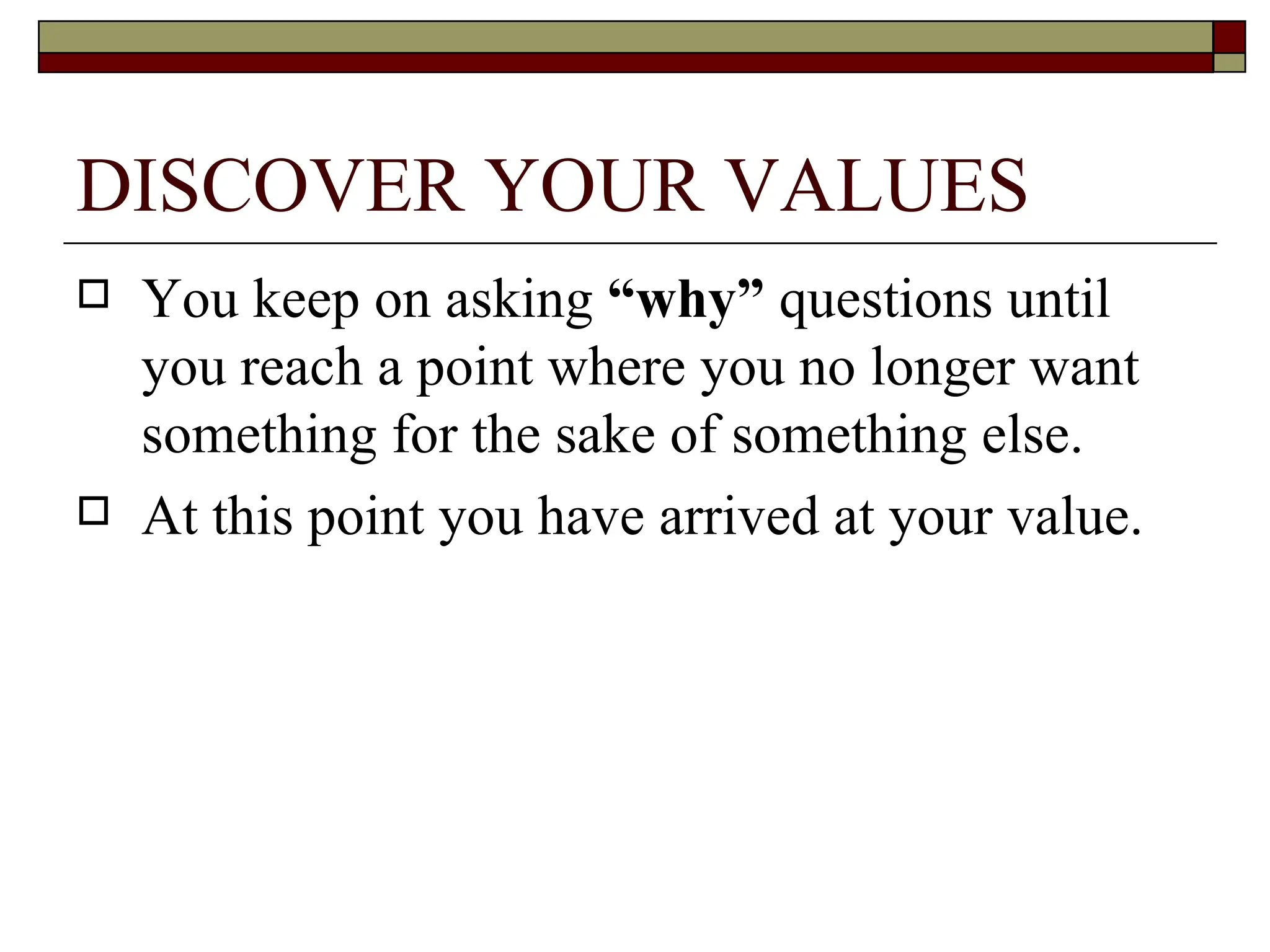 DISCOVER YOUR VALUES You keep on asking  “why”  questions until you reach a point where you no longer want something for the sake of something else.  At this point you have arrived at your value.  