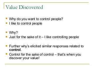 Value Discovered
 Why do you want to control people?
 I like to control people
 Why?
 Just for the sake of it – I like controlling people
 Further why’s elicited similar responses related to
control.
 Control for the sake of control – that’s when you
discover your value!
 
