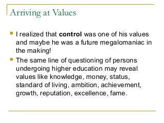 Arriving at Values
 I realized that control was one of his values
and maybe he was a future megalomaniac in
the making!
 The same line of questioning of persons
undergoing higher education may reveal
values like knowledge, money, status,
standard of living, ambition, achievement,
growth, reputation, excellence, fame.
 