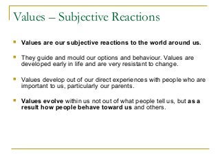 Values – Subjective Reactions
 Values are our subjective reactions to the world around us.
 They guide and mould our options and behaviour. Values are
developed early in life and are very resistant to change.
 Values develop out of our direct experiences with people who are
important to us, particularly our parents.
 Values evolve within us not out of what people tell us, but as a
result how people behave toward us and others.
 