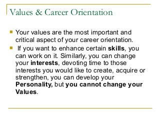Values & Career Orientation
 Your values are the most important and
critical aspect of your career orientation.
 If you want to enhance certain skills, you
can work on it. Similarly, you can change
your interests, devoting time to those
interests you would like to create, acquire or
strengthen, you can develop your
Personality, but you cannot change your
Values.
 
