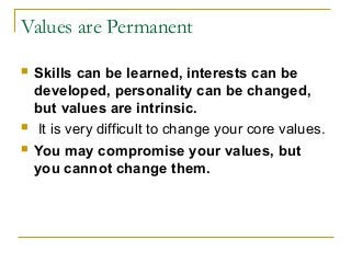 Values are Permanent
 Skills can be learned, interests can be
developed, personality can be changed,
but values are intrinsic.
 It is very difficult to change your core values.
 You may compromise your values, but
you cannot change them.
 