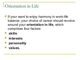 Orientation in Life
 If your want to enjoy harmony in work-life
balance, your choice of career should revolve
around your orientation in life, which
comprises four factors:
 skills
 interests
 personality
 values.
 