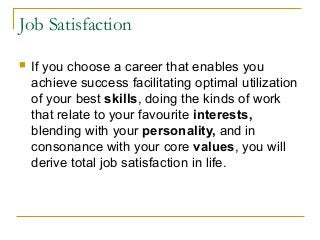Job Satisfaction
 If you choose a career that enables you
achieve success facilitating optimal utilization
of your best skills, doing the kinds of work
that relate to your favourite interests,
blending with your personality, and in
consonance with your core values, you will
derive total job satisfaction in life.
 