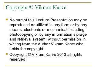 Copyright © Vikram Karve
 No part of this Lecture Presentation may be
reproduced or utilized in any form or by any
means, electronic or mechanical including
photocopying or by any information storage
and retrieval system, without permission in
writing from the Author Vikram Karve who
holds the copyright.
 Copyright © Vikram Karve 2013 all rights
reserved
 