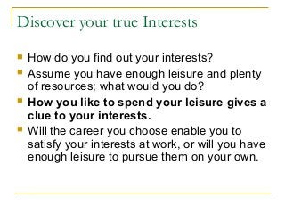 Discover your true Interests
 How do you find out your interests?
 Assume you have enough leisure and plenty
of resources; what would you do?
 How you like to spend your leisure gives a
clue to your interests.
 Will the career you choose enable you to
satisfy your interests at work, or will you have
enough leisure to pursue them on your own.
 