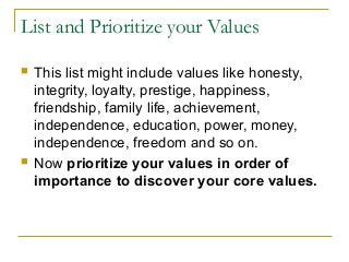 List and Prioritize your Values
 This list might include values like honesty,
integrity, loyalty, prestige, happiness,
friendship, family life, achievement,
independence, education, power, money,
independence, freedom and so on.
 Now prioritize your values in order of
importance to discover your core values.
 