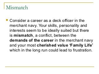 Mismatch
 Consider a career as a deck officer in the
merchant navy. Your skills, personality and
interests seem to be ideally suited but there
is mismatch, a conflict, between the
demands of the career in the merchant navy
and your most cherished value ‘Family Life’
which in the long run could lead to frustration.
 