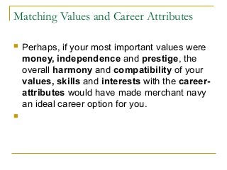 Matching Values and Career Attributes
 Perhaps, if your most important values were
money, independence and prestige, the
overall harmony and compatibility of your
values, skills and interests with the career-
attributes would have made merchant navy
an ideal career option for you.

 