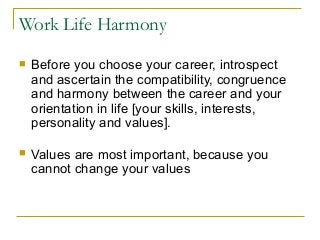 Work Life Harmony
 Before you choose your career, introspect
and ascertain the compatibility, congruence
and harmony between the career and your
orientation in life [your skills, interests,
personality and values].
 Values are most important, because you
cannot change your values
 