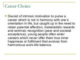 Career Choice
 Devoid of intrinsic motivation to purse a
career which is not in harmony with one’s
orientation in life, but caught up in the need to
retain parental affection, materialistic rewards
and extrinsic recognition (peer and societal
acceptance), young people often enter
careers which never offer them true inner
happiness or fulfilment that evolves from
harmonious work-life balance.
 