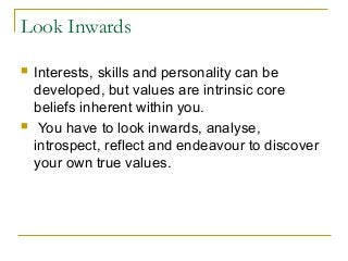 Look Inwards
 Interests, skills and personality can be
developed, but values are intrinsic core
beliefs inherent within you.
 You have to look inwards, analyse,
introspect, reflect and endeavour to discover
your own true values.
 