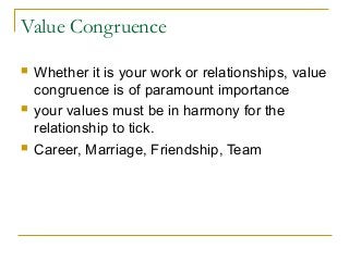 Value Congruence
 Whether it is your work or relationships, value
congruence is of paramount importance
 your values must be in harmony for the
relationship to tick.
 Career, Marriage, Friendship, Team
 