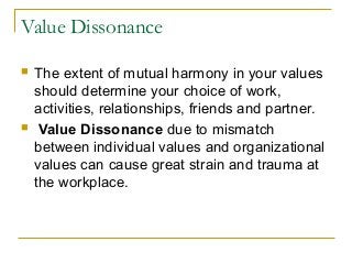 Value Dissonance
 The extent of mutual harmony in your values
should determine your choice of work,
activities, relationships, friends and partner.
 Value Dissonance due to mismatch
between individual values and organizational
values can cause great strain and trauma at
the workplace.
 