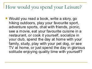How would you spend your Leisure?
 Would you read a book, write a story, go
hiking outdoors, play your favourite sport,
adventure sports, chat with friends, picnic,
see a movie, eat your favourite cuisine in a
restaurant, or cook it yourself, socialize in
your club, spend the day at home with your
family, study, play with your pet dog, or see
TV at home, or just spend the day in glorious
solitude enjoying quality time with yourself?
 