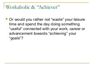 Workaholic & “Achiever”
 Or would you rather not “waste” your leisure
time and spend the day doing something
“useful” connected with your work, career or
advancement towards “achieving” your
“goals”?
 