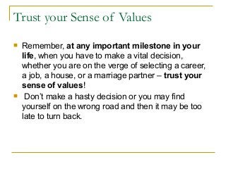 Trust your Sense of Values
 Remember, at any important milestone in your
life, when you have to make a vital decision,
whether you are on the verge of selecting a career,
a job, a house, or a marriage partner – trust your
sense of values!
 Don’t make a hasty decision or you may find
yourself on the wrong road and then it may be too
late to turn back.
 