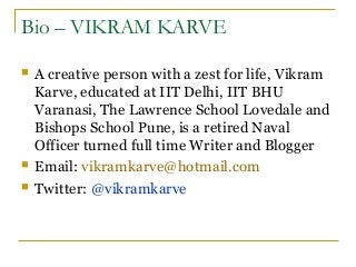 Bio – VIKRAM KARVE
 A creative person with a zest for life, Vikram
Karve, educated at IIT Delhi, IIT BHU
Varanasi, The Lawrence School Lovedale and
Bishops School Pune, is a retired Naval
Officer turned full time Writer and Blogger
 Email: vikramkarve@hotmail.com
 Twitter: @vikramkarve
 