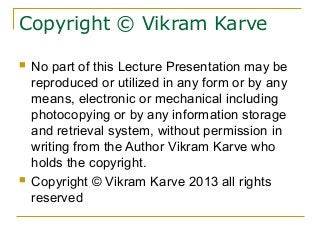 Copyright © Vikram Karve
 No part of this Lecture Presentation may be
reproduced or utilized in any form or by any
means, electronic or mechanical including
photocopying or by any information storage
and retrieval system, without permission in
writing from the Author Vikram Karve who
holds the copyright.
 Copyright © Vikram Karve 2013 all rights
reserved
 