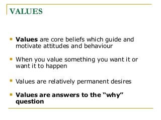 VALUES
 Values are core beliefs which guide and
motivate attitudes and behaviour
 When you value something you want it or
want it to happen
 Values are relatively permanent desires
 Values are answers to the “why”
question
 