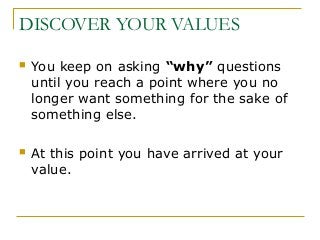 DISCOVER YOUR VALUES
 You keep on asking “why” questions
until you reach a point where you no
longer want something for the sake of
something else.
 At this point you have arrived at your
value.
 