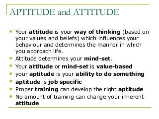 APTITUDE and ATTITUDE
 Your attitude is your way of thinking (based on
your values and beliefs) which influences your
behaviour and determines the manner in which
you approach life.
 Attitude determines your mind-set.
 Your attitude or mind-set is value-based
 your aptitude is your ability to do something
 aptitude is job specific
 Proper training can develop the right aptitude
 No amount of training can change your inherent
attitude
 