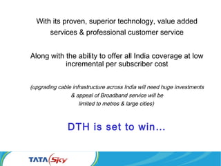 With its proven, superior technology, value added
services & professional customer service
Along with the ability to offer all India coverage at low
incremental per subscriber cost
(upgrading cable infrastructure across India will need huge investments
& appeal of Broadband service will be
limited to metros & large cities)
DTH is set to win…
 