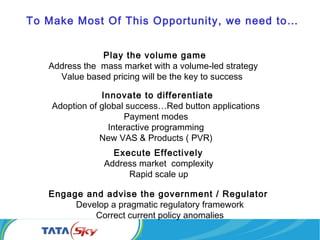 Play the volume game
Address the mass market with a volume-led strategy
Value based pricing will be the key to success
Innovate to differentiate
Adoption of global success…Red button applications
Payment modes
Interactive programming
New VAS & Products ( PVR)
Execute Effectively
Address market complexity
Rapid scale up
To Make Most Of This Opportunity, we need to…
Engage and advise the government / Regulator
Develop a pragmatic regulatory framework
Correct current policy anomalies
 