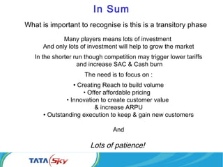 In Sum
What is important to recognise is this is a transitory phase
Many players means lots of investment
And only lots of investment will help to grow the market
In the shorter run though competition may trigger lower tariffs
and increase SAC & Cash burn
The need is to focus on :
• Creating Reach to build volume
• Offer affordable pricing
• Innovation to create customer value
& increase ARPU
• Outstanding execution to keep & gain new customers
And
Lots of patience!
 