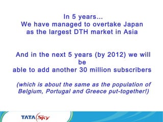 In 5 years…
We have managed to overtake Japan
as the largest DTH market in Asia
And in the next 5 years (by 2012) we will
be
able to add another 30 million subscribers
(which is about the same as the population of
Belgium, Portugal and Greece put-together!)
 