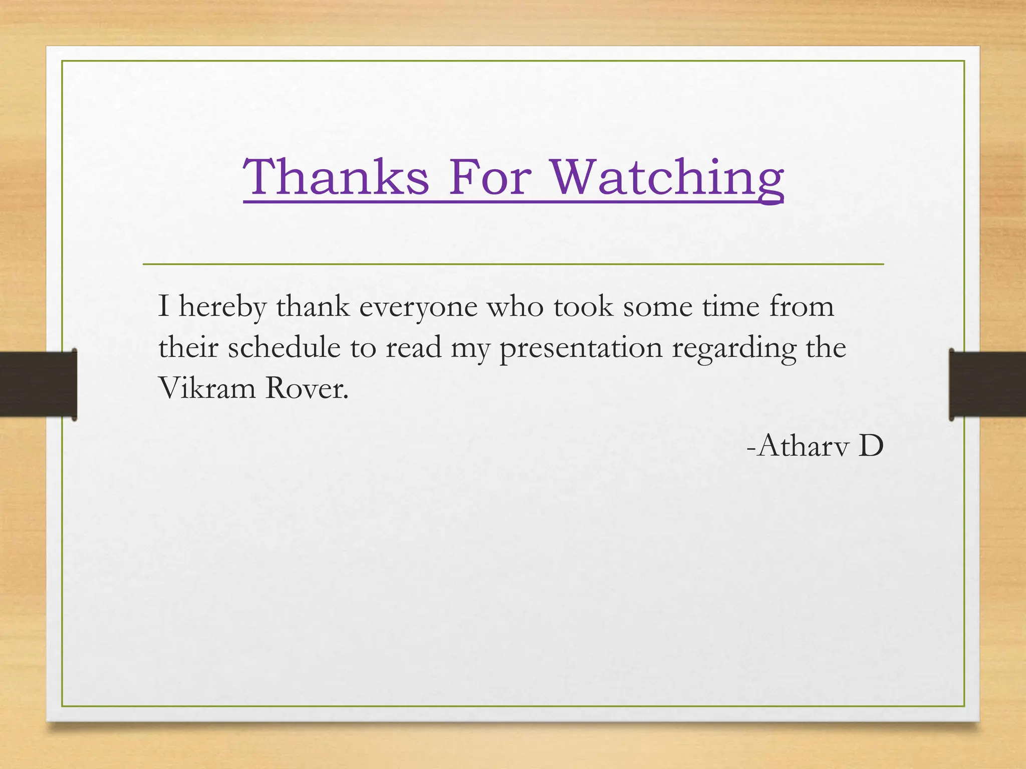 Thanks For Watching
I hereby thank everyone who took some time from
their schedule to read my presentation regarding the
Vikram Rover.
-Atharv D
 
