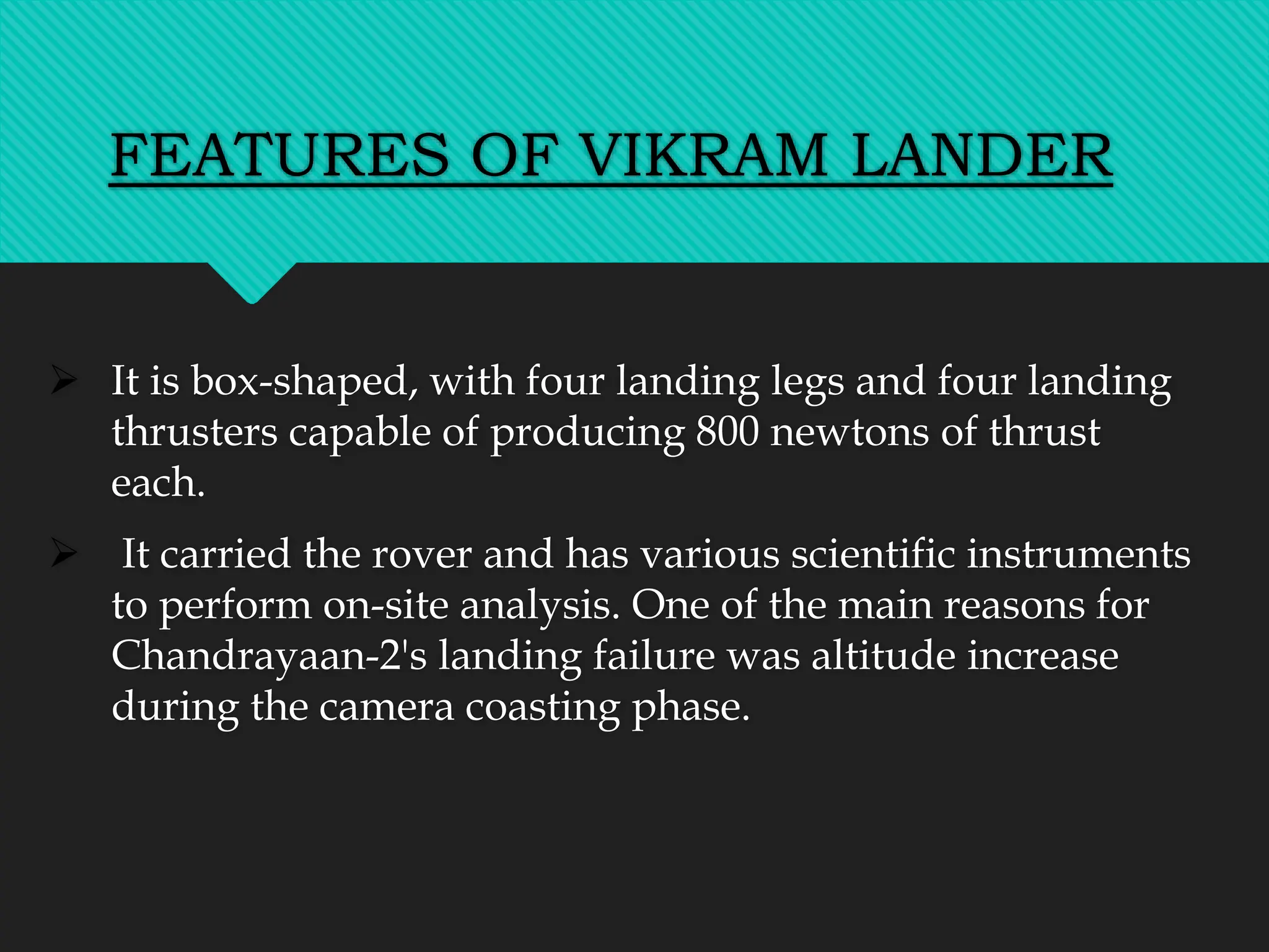 FEATURES OF VIKRAM LANDER
 It is box-shaped, with four landing legs and four landing
thrusters capable of producing 800 newtons of thrust
each.
 It carried the rover and has various scientific instruments
to perform on-site analysis. One of the main reasons for
Chandrayaan-2's landing failure was altitude increase
during the camera coasting phase.
 